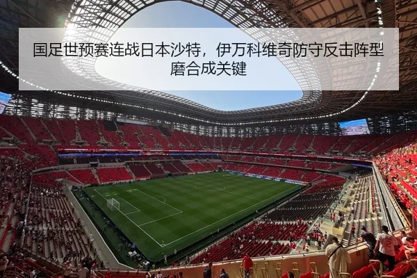 国足世预赛连战日本沙特，伊万科维奇防守反击阵型磨合成关键